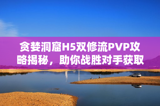 贪婪洞窟H5双修流PVP攻略揭秘，助你战胜对手获取胜利