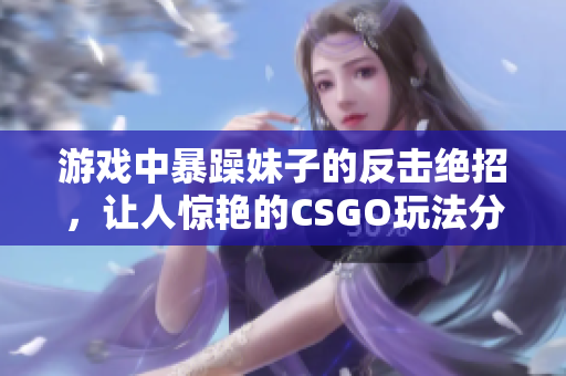 游戏中暴躁妹子的反击绝招，让人惊艳的CSGO玩法分享