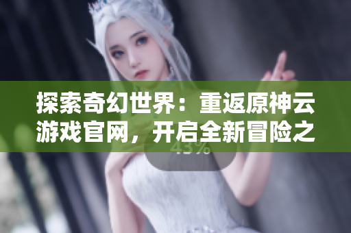 探索奇幻世界：重返原神云游戏官网，开启全新冒险之旅
