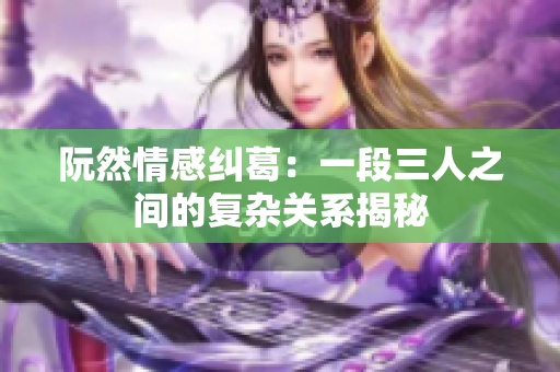 阮然情感纠葛：一段三人之间的复杂关系揭秘