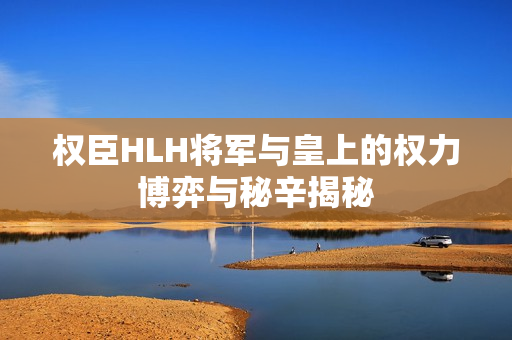 权臣HLH将军与皇上的权力博弈与秘辛揭秘