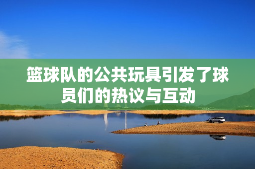 篮球队的公共玩具引发了球员们的热议与互动
