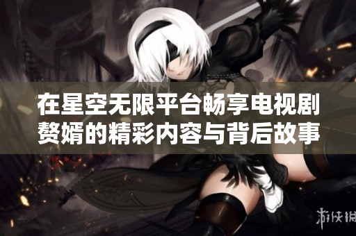 在星空无限平台畅享电视剧赘婿的精彩内容与背后故事