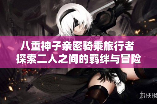 八重神子亲密骑乘旅行者 探索二人之间的羁绊与冒险