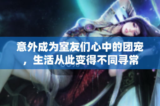 意外成为室友们心中的团宠，生活从此变得不同寻常