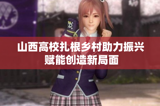 山西高校扎根乡村助力振兴 赋能创造新局面