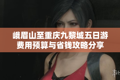 峨眉山至重庆九黎城五日游费用预算与省钱攻略分享