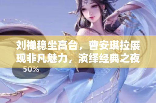 刘禅稳坐高台，曹安琪拉展现非凡魅力，演绎经典之夜