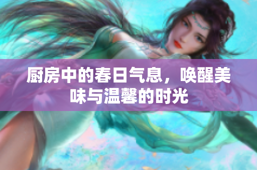厨房中的春日气息，唤醒美味与温馨的时光