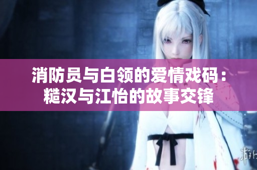 消防员与白领的爱情戏码：糙汉与江怡的故事交锋