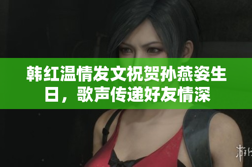 韩红温情发文祝贺孙燕姿生日，歌声传递好友情深