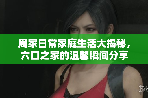 周家日常家庭生活大揭秘，六口之家的温馨瞬间分享