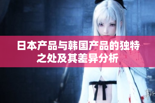 日本产品与韩国产品的独特之处及其差异分析