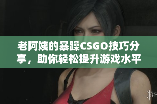 老阿姨的暴躁CSGO技巧分享，助你轻松提升游戏水平
