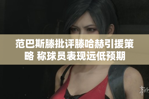 范巴斯滕批评滕哈赫引援策略 称球员表现远低预期