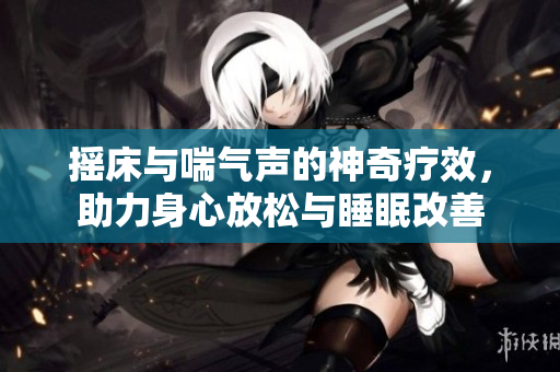 摇床与喘气声的神奇疗效，助力身心放松与睡眠改善