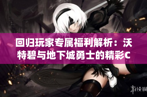 回归玩家专属福利解析：沃特碧与地下城勇士的精彩Colg活动