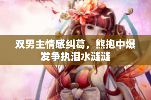 双男主情感纠葛，熊抱中爆发争执泪水涟涟