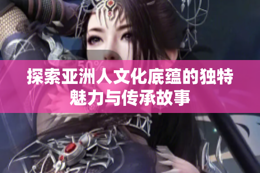 探索亚洲人文化底蕴的独特魅力与传承故事