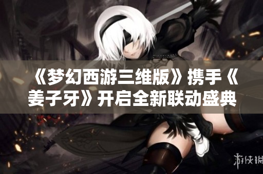 《梦幻西游三维版》携手《姜子牙》开启全新联动盛典！