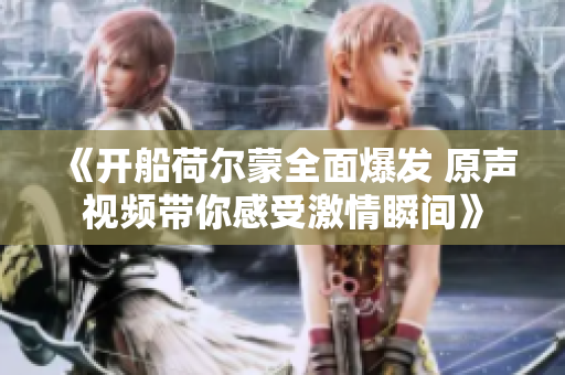《开船荷尔蒙全面爆发 原声视频带你感受激情瞬间》
