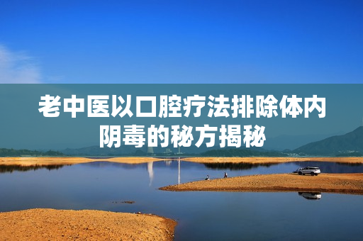老中医以口腔疗法排除体内阴毒的秘方揭秘