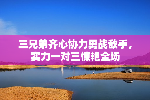 三兄弟齐心协力勇战敌手，实力一对三惊艳全场