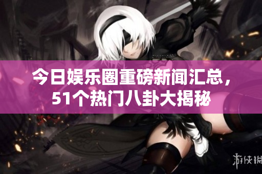 今日娱乐圈重磅新闻汇总，51个热门八卦大揭秘