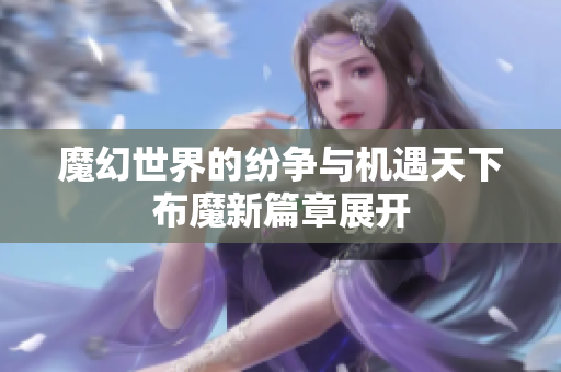 魔幻世界的纷争与机遇天下布魔新篇章展开