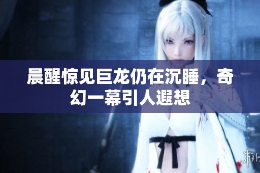 晨醒惊见巨龙仍在沉睡，奇幻一幕引人遐想