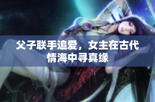 父子联手追爱，女主在古代情海中寻真缘