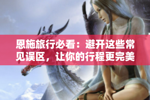 恩施旅行必看：避开这些常见误区，让你的行程更完美