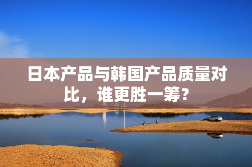 日本产品与韩国产品质量对比，谁更胜一筹？