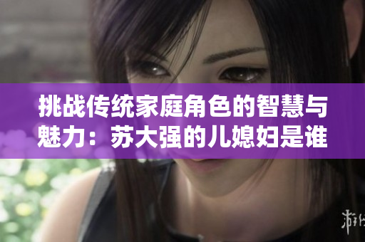 挑战传统家庭角色的智慧与魅力：苏大强的儿媳妇是谁？