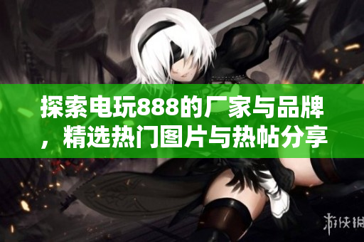 探索电玩888的厂家与品牌，精选热门图片与热帖分享