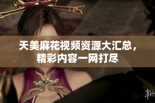 天美麻花视频资源大汇总，精彩内容一网打尽