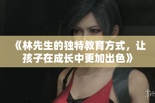 《林先生的独特教育方式，让孩子在成长中更加出色》