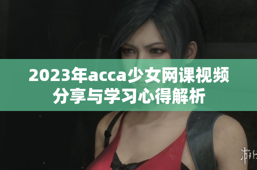 2023年acca少女网课视频分享与学习心得解析