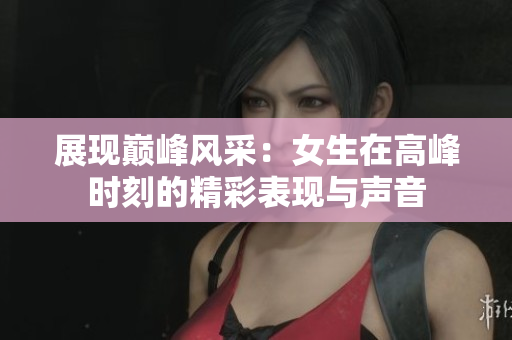 展现巅峰风采：女生在高峰时刻的精彩表现与声音