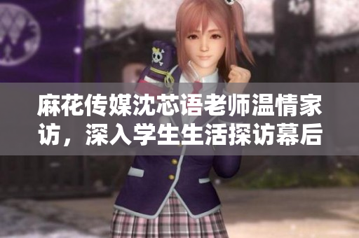 麻花传媒沈芯语老师温情家访，深入学生生活探访幕后故事