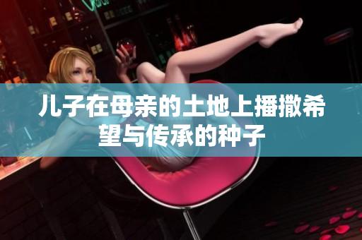 儿子在母亲的土地上播撒希望与传承的种子