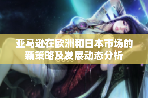 亚马逊在欧洲和日本市场的新策略及发展动态分析