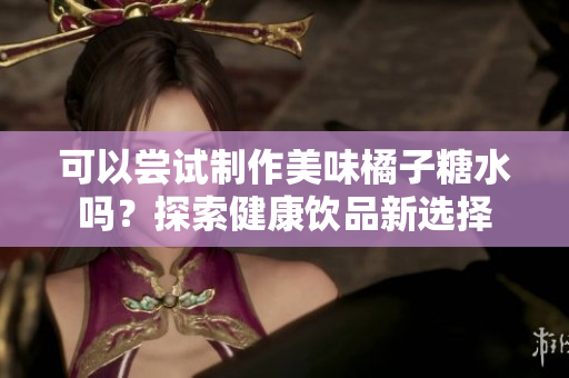 可以尝试制作美味橘子糖水吗？探索健康饮品新选择