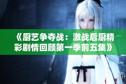 《厨艺争夺战：激战后厨精彩剧情回顾第一季前五集》