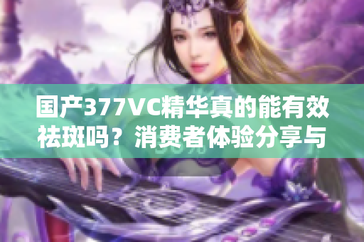 国产377VC精华真的能有效祛斑吗？消费者体验分享与分析