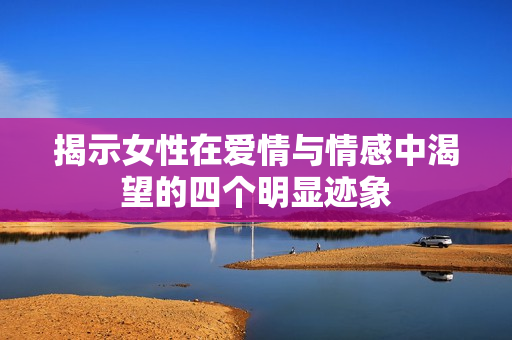 揭示女性在爱情与情感中渴望的四个明显迹象