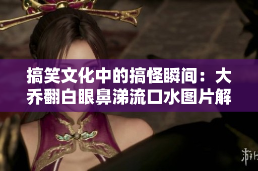 搞笑文化中的搞怪瞬间：大乔翻白眼鼻涕流口水图片解析