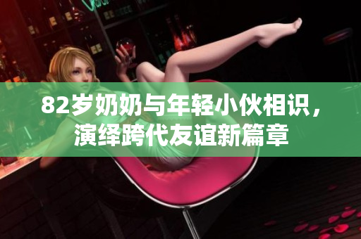 82岁奶奶与年轻小伙相识，演绎跨代友谊新篇章