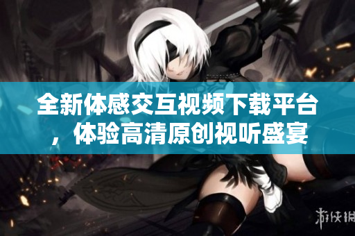 全新体感交互视频下载平台，体验高清原创视听盛宴
