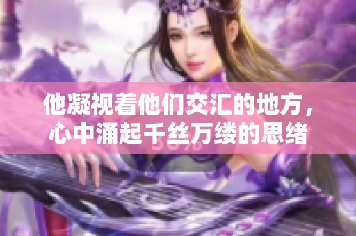 他凝视着他们交汇的地方，心中涌起千丝万缕的思绪